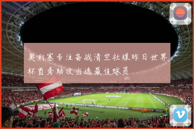 奥利塞专注备战清空社媒昨日世界杯首秀助攻当选最佳球员