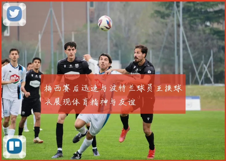 梅西赛后迅速与波特兰球员互换球衣展现体育精神与友谊