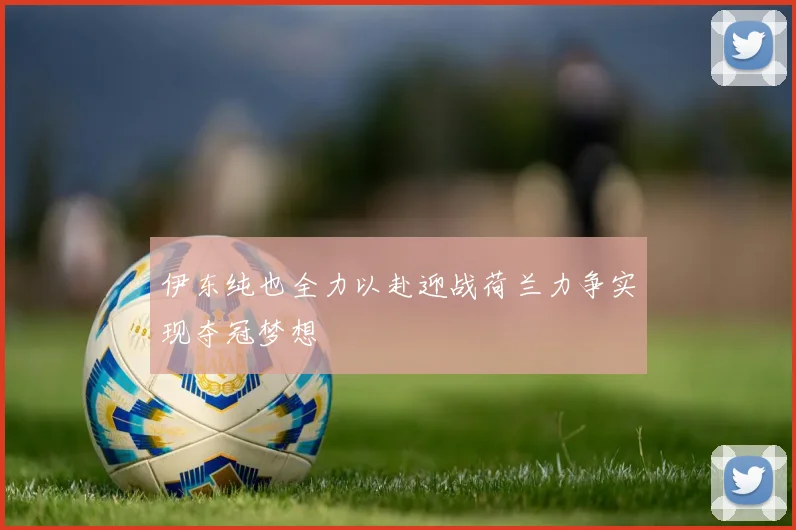伊东纯也全力以赴迎战荷兰力争实现夺冠梦想