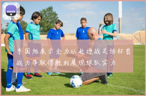 李国旭表示全力以赴迎战足协杯首战力争取得胜利展现球队实力