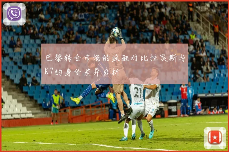 巴黎转会市场的疯狂对比拉莫斯与K7的身价差异分析