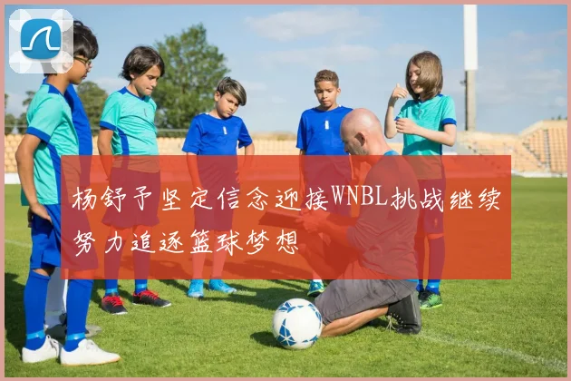 杨舒予坚定信念迎接WNBL挑战继续努力追逐篮球梦想