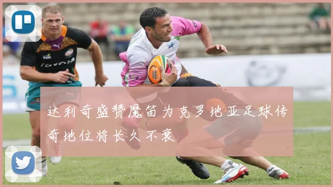 达利奇盛赞魔笛为克罗地亚足球传奇地位将长久不衰