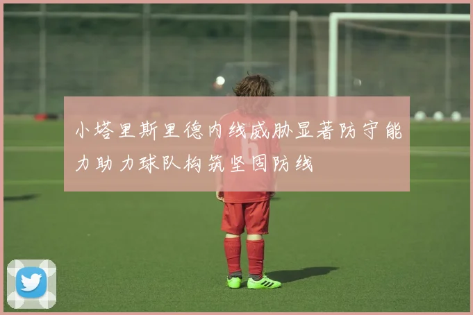 小塔里斯里德内线威胁显著防守能力助力球队构筑坚固防线