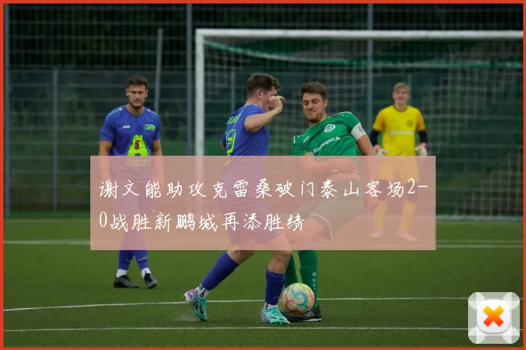 谢文能助攻克雷桑破门泰山客场2-0战胜新鹏城再添胜绩