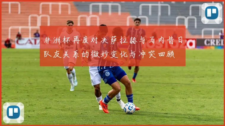 非洲杯再度对决萨拉赫与马内昔日队友关系的微妙变化与冲突回顾