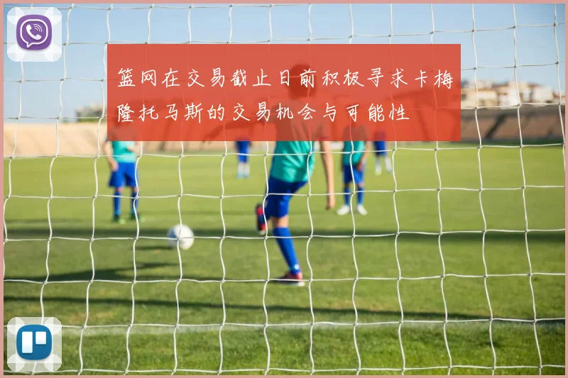 篮网在交易截止日前积极寻求卡梅隆托马斯的交易机会与可能性