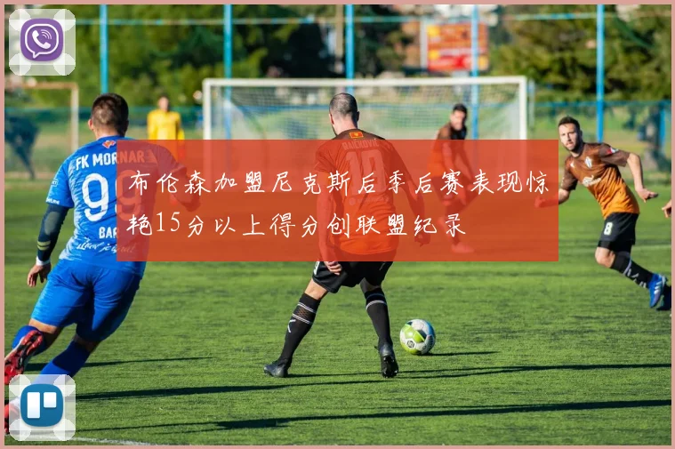 布伦森加盟尼克斯后季后赛表现惊艳15分以上得分创联盟纪录