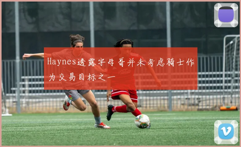 Haynes透露字母哥并未考虑骑士作为交易目标之一