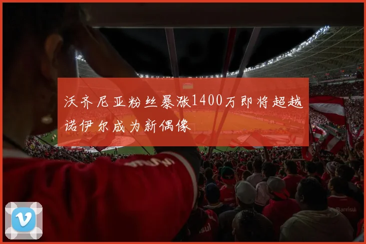 沃齐尼亚粉丝暴涨1400万即将超越诺伊尔成为新偶像