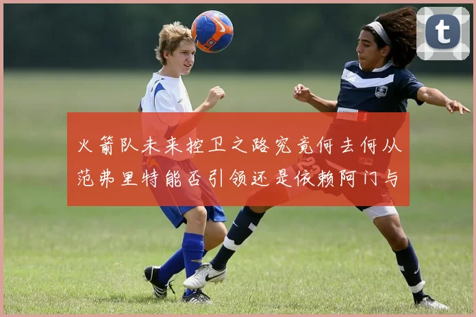 火箭队未来控卫之路究竟何去何从范弗里特能否引领还是依赖阿门与谢泼德