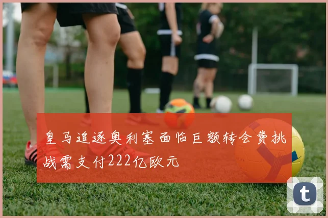 皇马追逐奥利塞面临巨额转会费挑战需支付222亿欧元