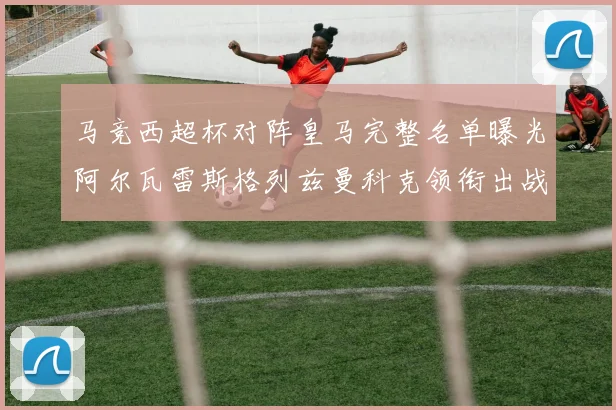 马竞西超杯对阵皇马完整名单曝光阿尔瓦雷斯格列兹曼科克领衔出战