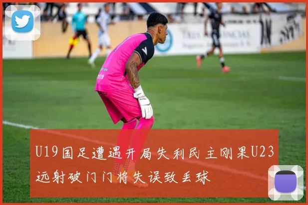 U19国足遭遇开局失利民主刚果U23远射破门门将失误致丢球