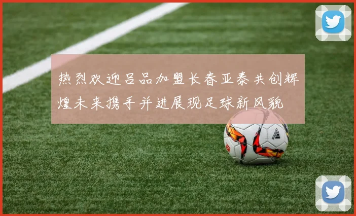 热烈欢迎吕品加盟长春亚泰共创辉煌未来携手并进展现足球新风貌
