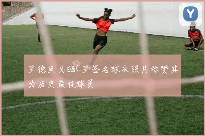 罗德里戈晒C罗签名球衣照片称赞其为历史最佳球员