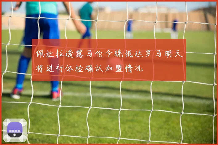 佩杜拉透露马伦今晚抵达罗马明天将进行体检确认加盟情况