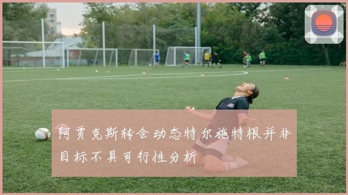 阿贾克斯转会动态特尔施特根并非目标不具可行性分析