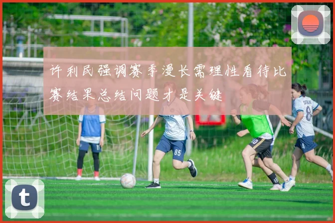 许利民强调赛季漫长需理性看待比赛结果总结问题才是关键