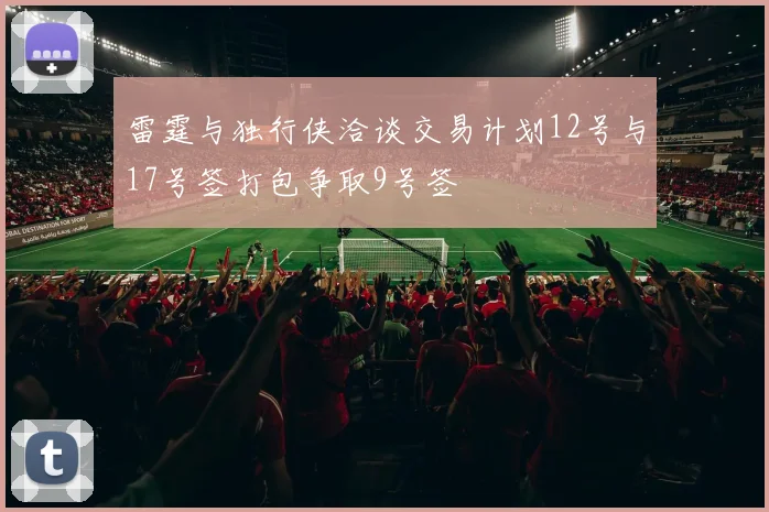 雷霆与独行侠洽谈交易计划12号与17号签打包争取9号签