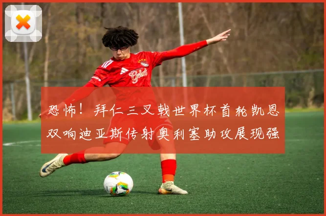 恐怖！拜仁三叉戟世界杯首轮凯恩双响迪亚斯传射奥利塞助攻展现强大实力